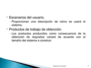  Escenarios del usuario.
◦ Proporcionan una descripción de cómo se usará el
sistema.
 Productos de trabajo de obtención.
◦ Los productos producidos como consecuencia de la
obtención de requisitos variará de acuerdo con el
tamaño del sistema a construir.
Ingeniería de requisitos 17
 