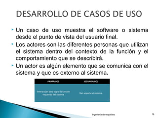  Un caso de uso muestra el software o sistema
desde el punto de vista del usuario final.
 Los actores son las diferentes personas que utilizan
el sistema dentro del contexto de la función y el
comportamiento que se describirá.
 Un actor es algún elemento que se comunica con el
sistema y que es externo al sistema.
Ingeniería de requisitos 18
PRIMARIOS SECUNDARIOS
Interactúan para lograr la función
requerida del sistema
Dan soporte al sistema.
 