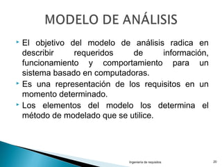  El objetivo del modelo de análisis radica en
describir requeridos de información,
funcionamiento y comportamiento para un
sistema basado en computadoras.
 Es una representación de los requisitos en un
momento determinado.
 Los elementos del modelo los determina el
método de modelado que se utilice.
Ingeniería de requisitos 20
 