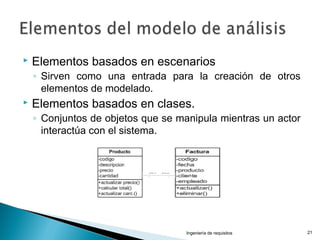  Elementos basados en escenarios
◦ Sirven como una entrada para la creación de otros
elementos de modelado.
 Elementos basados en clases.
◦ Conjuntos de objetos que se manipula mientras un actor
interactúa con el sistema.
Ingeniería de requisitos 21
 