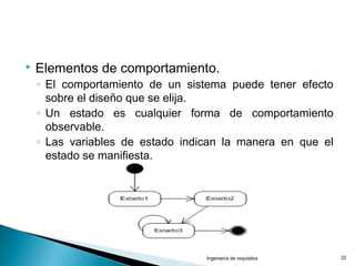  Elementos de comportamiento.
◦ El comportamiento de un sistema puede tener efecto
sobre el diseño que se elija.
◦ Un estado es cualquier forma de comportamiento
observable.
◦ Las variables de estado indican la manera en que el
estado se manifiesta.
Ingeniería de requisitos 22
 