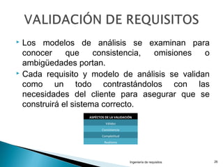  Los modelos de análisis se examinan para
conocer que consistencia, omisiones o
ambigüedades portan.
 Cada requisito y modelo de análisis se validan
como un todo contrastándolos con las
necesidades del cliente para asegurar que se
construirá el sistema correcto.
Ingeniería de requisitos 26
ASPÉCTOS DE LA VALIDACIÓN
Válidez
Consistencia
Completitud
Realismo
 