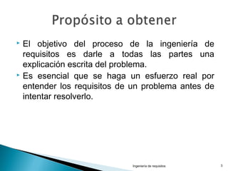  El objetivo del proceso de la ingeniería de
requisitos es darle a todas las partes una
explicación escrita del problema.
 Es esencial que se haga un esfuerzo real por
entender los requisitos de un problema antes de
intentar resolverlo.
Ingeniería de requisitos 3
 