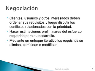  Clientes, usuarios y otros interesados deben
ordenar sus requisitos y luego discutir los
conflictos relacionados con la prioridad.
 Hacer estimaciones preliminares del esfuerzo
requerido para su desarrollo.
 Mediante un enfoque iterativo los requisitos se
elimina, combinan o modifican.
Ingeniería de requisitos 9
 