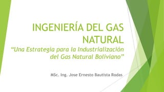 INGENIERÍA DEL GAS
NATURAL
“Una Estrategia para la Industrialización
del Gas Natural Boliviano”
MSc. Ing. Jose Ernesto Bautista Rodas
 