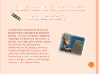 ¿Qué es la ingeniería industrial?La ingeniería industrial es el área de conocimiento encargada de planificar, diseñar , mejorar e implantar sistemas integrados de personas, materiales  y equipos, todo esto con el fin de mejorar los sistemas de producción  y administración de bienes y servicios.Además el ingeniero industrial debe proponer nuevos prototipos que sean  innovadores y que a su vez ayuden a ahorrar tiempo y dinero, pero sin dejar de tener un excelente calidad.