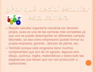 ¿Por qué decidí estudiar esta carreraResolví estudiar ingeniería industrial por decisión propia, pues es una de las carreras más completas ya que uno se puede desempeñar en diferentes campos laborales, ya sea como empresario (puede formar su propia empresa), gerente , director de planta, etc. 