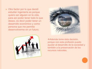 También porque este programa tiene muchos componentes que son de mi agrado, algunos son: dibujo, química, inglés, matemáticas y sobre todo las asignaturas que tienen que ver con producción y operaciones.Otro factor por lo que decidí estudiar ingeniería es porque quiero ser alguien en la vida, para así poder tener todo lo que deseo, es decir poder tener un desarrollo económico y como persona que me permita desenvolverme en un futuro.