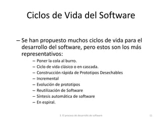 3. El proceso de desarrollo de software 11
Ciclos de Vida del Software
– Se han propuesto muchos ciclos de vida para el
desarrollo del software, pero estos son los más
representativos:
– Poner la cola al burro.
– Ciclo de vida clásico o en cascada.
– Construcción rápida de Prototipos Desechables
– Incremental
– Evolución de prototipos
– Reutilización de Software
– Síntesis automática de software
– En espiral.
 