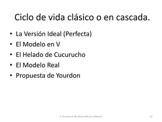 3. El proceso de desarrollo de software 13
Ciclo de vida clásico o en cascada.
• La Versión Ideal (Perfecta)
• El Modelo en V
• El Helado de Cucurucho
• El Modelo Real
• Propuesta de Yourdon
 
