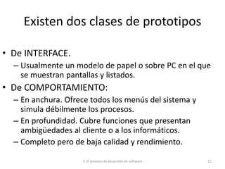 3. El proceso de desarrollo de software 21
Existen dos clases de prototipos
• De INTERFACE.
– Usualmente un modelo de papel o sobre PC en el que
se muestran pantallas y listados.
• De COMPORTAMIENTO:
– En anchura. Ofrece todos los menús del sistema y
simula débilmente los procesos.
– En profundidad. Cubre funciones que presentan
ambigüedades al cliente o a los informáticos.
– Completo pero de baja calidad y rendimiento.
 