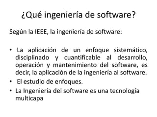 ¿Qué ingeniería de software?
Según la IEEE, la ingeniería de software:
• La aplicación de un enfoque sistemático,
disciplinado y cuantificable al desarrollo,
operación y mantenimiento del software, es
decir, la aplicación de la ingeniería al software.
• El estudio de enfoques.
• La Ingeniería del software es una tecnología
multicapa
 