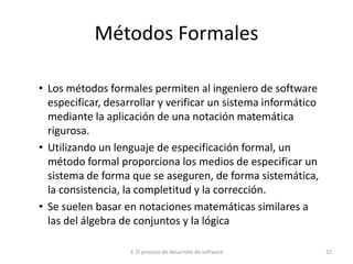 3. El proceso de desarrollo de software 32
Métodos Formales
• Los métodos formales permiten al ingeniero de software
especificar, desarrollar y verificar un sistema informático
mediante la aplicación de una notación matemática
rigurosa.
• Utilizando un lenguaje de especificación formal, un
método formal proporciona los medios de especificar un
sistema de forma que se aseguren, de forma sistemática,
la consistencia, la completitud y la corrección.
• Se suelen basar en notaciones matemáticas similares a
las del álgebra de conjuntos y la lógica
 