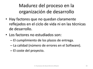 3. El proceso de desarrollo de software 34
Madurez del proceso en la
organización de desarrollo
• Hay factores que no quedan claramente
reflejados en el ciclo de vida ni en las técnicas
de desarrollo.
• Los factores no estudiados son:
– El cumplimiento de los plazos de entrega.
– La calidad (número de errores en el Software).
– El coste del proyecto.
 