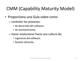 3. El proceso de desarrollo de software 35
CMM (Capability Maturity Model)
• Proporciona una Guía sobre como
– controlar los procesos:
• de desarrollo del software.
• de mantenimiento.
– Hacer evolucionar hacia una cultura de:
• Ingeniería del software.
• Gestión eficiente.
 