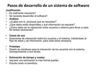 Pasos de desarrollo de un sistema de software
Justificación
• Es realmente necesario?
• Se necesita desarrollar el software?
• Análisis
• ¿Cuáles son lo procesos que se necesitan?
• ¿Qué datos están disponibles y qué información se requiere?
• ¿Cómo debe ser la interacción entre usuarios y sistema para llevar a cabo
las tareas necesarias?
• Casos de uso
• Escenarios de interacción entre los usuarios y el sistema, indicándose el
flujo de datos y de información, para cada tarea necesaria.
• Prototipo
• Diseño de interfaces para la interacción de los usuarios con el sistema,
correspondiente a sus tareas.
• Estimación de tiempo y costos
• requiere una estimación lo más formal posible.
• Estudio costo vs beneficio.
 