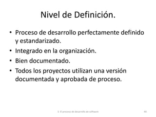 3. El proceso de desarrollo de software 40
Nivel de Definición.
• Proceso de desarrollo perfectamente definido
y estandarizado.
• Integrado en la organización.
• Bien documentado.
• Todos los proyectos utilizan una versión
documentada y aprobada de proceso.
 