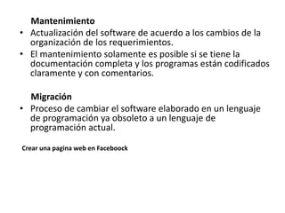Mantenimiento
• Actualización del software de acuerdo a los cambios de la
organización de los requerimientos.
• El mantenimiento solamente es posible si se tiene la
documentación completa y los programas están codificados
claramente y con comentarios.
Migración
• Proceso de cambiar el software elaborado en un lenguaje
de programación ya obsoleto a un lenguaje de
programación actual.
Crear una pagina web en Faceboock
 