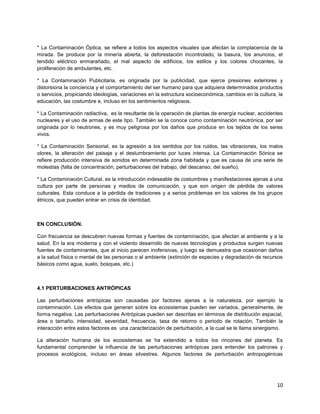 10
* La Contaminación Óptica, se refiere a todos los aspectos visuales que afectan la complacencia de la
mirada. Se produce por la minería abierta, la deforestación incontrolado, la basura, los anuncios, el
tendido eléctrico enmarañado, el mal aspecto de edificios, los estilos y los colores chocantes, la
proliferación de ambulantes, etc.
* La Contaminación Publicitaria, es originada por la publicidad, que ejerce presiones exteriores y
distorsiona la conciencia y el comportamiento del ser humano para que adquiera determinados productos
o servicios, propiciando ideologías, variaciones en la estructura socioeconómica, cambios en la cultura, la
educación, las costumbre e, incluso en los sentimientos religiosos.
* La Contaminación radiactiva, es la resultante de la operación de plantas de energía nuclear, accidentes
nucleares y el uso de armas de este tipo. También se la conoce como contaminación neutrónica, por ser
originada por lo neutrones, y es muy peligrosa por los daños que produce en los tejidos de los seres
vivos.
* La Contaminación Sensorial, es la agresión a los sentidos por los ruidos, las vibraciones, los malos
olores, la alteración del paisaje y el deslumbramiento por luces intensa. La Contaminación Sónica se
refiere producción intensiva de sonidos en determinada zona habitada y que es causa de una serie de
molestias (falta de concentración, perturbaciones del trabajo, del descanso, del sueño).
* La Contaminación Cultural, es la introducción indeseable de costumbres y manifestaciones ajenas a una
cultura por parte de personas y medios de comunicación, y que son origen de pérdida de valores
culturales. Esta conduce a la pérdida de tradiciones y a serios problemas en los valores de los grupos
étnicos, que pueden entrar en crisis de identidad.
EN CONCLUSIÓN.
Con frecuencia se descubren nuevas formas y fuentes de contaminación, que afectan al ambiente y a la
salud. En la era moderna y con el violento desarrollo de nuevas tecnologías y productos surgen nuevas
fuentes de contaminantes, que al inicio parecen inofensivas, y luego se demuestra que ocasionan daños
a la salud física o mental de las personas o al ambiente (extinción de especies y degradación de recursos
básicos como agua, suelo, bosques, etc.)
4.1 PERTURBACIONES ANTRÓPICAS
Las perturbaciones antrópicas son causadas por factores ajenas a la naturaleza, por ejemplo la
contaminación. Los efectos que generan sobre los ecosistemas pueden ser variados, generalmente, de
forma negativa. Las perturbaciones Antrópicas pueden ser descritas en términos de distribución espacial,
área o tamaño, intensidad, severidad, frecuencia, tasa de retorno o periodo de rotación, También la
interacción entre estos factores es una caracterización de perturbación, a la cual se le llama sinergismo.
La alteración humana de los ecosistemas se ha extendido a todos los rincones del planeta. Es
fundamental comprender la influencia de las perturbaciones antrópicas para entender los patrones y
procesos ecológicos, incluso en áreas silvestres. Algunos factores de perturbación antropogénicas
 