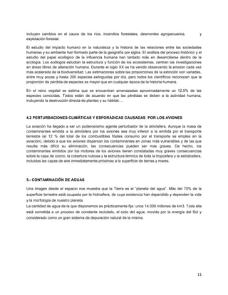 11
incluyen cambios en el cauce de los ríos, incendios forestales, desmontes agropecuarios, y
explotación forestal.
El estudio del impacto humano en la naturaleza y la historia de las relaciones entre las sociedades
humanas y su ambiente han formado parte de la geografía por siglos. El análisis del proceso histórico y el
estudio del papel ecológico de la influencia humana han tardado más en desarrollarse dentro de la
ecología. Los ecólogos estudian la estructura y función de los ecosistemas, centran las investigaciones
en áreas libres de alteración humana. Durante el siglo XX se ha venido observando la erosión cada vez
más acelerada de la biodiversidad. Las estimaciones sobre las proporciones de la extinción son variadas,
entre muy pocas y hasta 200 especies extinguidas por día, pero todos los científicos reconocen que la
proporción de pérdida de especies es mayor que en cualquier época de la historia humana.
En el reino vegetal se estima que se encuentran amenazadas aproximadamente un 12,5% de las
especies conocidas. Todos están de acuerdo en que las pérdidas se deben a la actividad humana,
incluyendo la destrucción directa de plantas y su hábitat….
4.2 PERTURBACIONES CLIMÁTICAS Y ESPORÁDICAS CAUSADAS POR LOS AVIONES
La aviación ha llegado a ser un poderosísimo agente perturbador de la atmósfera. Aunque la masa de
contaminantes emitida a la atmósfera por los aviones sea muy inferior a la emitida por el transporte
terrestre (el 12 % del total de los combustibles fósiles consumo por el transporte se emplea en la
aviación), debido a que los aviones dispersan los contaminantes en zonas más vulnerables y de las que
resulta más difícil su eliminación, las consecuencias pueden ser mas graves. De hecho, los
contaminantes emitidos por los motores de los aviones tienen constatadas muy graves consecuencias
sobre la capa de ozono, la cobertura nubosa y la estructura térmica de toda la troposfera y la estratosfera,
incluidas las capas de aire inmediatamente próximas a la superficie de tierras y mares.
5.- CONTAMINACIÓN DE AGUAS
Una imagen desde el espacio nos muestra que la Tierra es el “planeta del agua”. Más del 70% de la
superficie terrestre está ocupada por la hidrosfera, de cuya existencia han dependido y dependen la vida
y la morfología de nuestro planeta.
La cantidad de agua de la que disponemos es prácticamente fija: unos 14.000 millones de km3. Toda ella
está sometida a un proceso de constante reciclado, el ciclo del agua, movido por la energía del Sol y
considerado como un gran sistema de depuración natural de la misma.
 