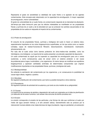 16
Representa el grado de sensibilidad (o debilidad) del suelo frente a la agresión de los agentes
contaminantes. Este concepto está relacionado con la capacidad de amortiguación. A mayor capacidad
de amortiguación, menor vulnerabilidad.
El grado de vulnerabilidad de un suelo frente a la contaminación depende de la intensidad de afectación,
del tiempo que debe transcurrir para que los efectos indeseables se manifiesten en las propiedades
físicas y químicas de un suelo y de la velocidad con que se producen los cambios secuenciales en las
propiedades de los suelos en respuesta al impacto de los contaminantes.
6.2.2 Poder de amortiguación
El conjunto de las propiedades físicas, químicas y biológicas del suelo lo hacen un sistema clave,
especialmente importante en los ciclos biogeoquímicos superficiales, en los que actúa como un reactor
complejo, capaz de realizar funciones de filtración, descomposición, neutralización, inactivación,
almacenamiento, etc.
Por todo ello el suelo actúa como barrera protectora de otros medios más sensibles, como los
hidrológicos y los biológicos. La mayoría de los suelos presentan una elevada capacidad de depuración.
Un suelo contaminado es aquél que ha superado su capacidad de amortiguación para una o varias
sustancias, y como consecuencia, pasa de actuar como un sistema protector a ser causa
de problemas para el agua, la atmósfera, y los organismos. Al mismo tiempo se modifican sus equilibrios
biogeoquímicos y aparecen cantidades anómalas de determinados componentes que originan
modificaciones importantes en las propiedades físicas, químicas y biológicas del suelo.
6.2.3 Biodisponibilidad
Se entiende la asimilación del contaminante por los organismos, y en consecuencia la posibilidad de
causar algún efecto, negativo o positivo.
6.2.4 Movilidad
Se regulará la distribución del contaminante y por tanto su posible transporte a otros sistemas.
6.2.5 Persistencia
Se regulará el periodo de actividad de la sustancia y por tanto es otra medida de su peligrosidad.
6. 2.3 Causas
La mayoría de los procesos de pérdida y degradación del suelo son originados por la falta de planificación
y el descuido de los seres humanos. Las causas más comunes de dichos procesos son:
6.2.4 Erosión
La erosión corresponde al arrastre de las partículas y las formas de vida que conforman el suelo por
medio del agua (erosión hídrica) y el aire (erosión eólica). Generalmente esto se produce por la
intervención humana debido a las malas técnicas de riego (inundación, riego en pendiente) y la extracción
 
