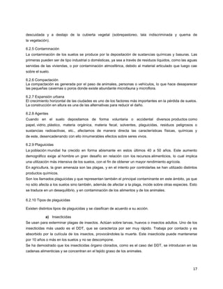 17
descuidada y a destajo de la cubierta vegetal (sobrepastoreo, tala indiscriminada y quema de
la vegetación).
6.2.5 Contaminación
La contaminación de los suelos se produce por la depositación de sustancias químicas y basuras. Las
primeras pueden ser de tipo industrial o domésticas, ya sea a través de residuos líquidos, como las aguas
servidas de las viviendas, o por contaminación atmosférica, debido al material articulado que luego cae
sobre el suelo.
6.2.6 Compactación
La compactación es generada por el paso de animales, personas o vehículos, lo que hace desaparecer
las pequeñas cavernas o poros donde existe abundante microfauna y microflora.
6.2.7 Expansión urbana
El crecimiento horizontal de las ciudades es uno de los factores más importantes en la pérdida de suelos.
La construcción en altura es una de las alternativas para reducir el daño.
6.2.8 Agentes
Cuando en el suelo depositamos de forma voluntaria o accidental diversos productos como
papel, vidrio, plástico, materia orgánica, materia fecal, solventes, plaguicidas, residuos peligrosos o
sustancias radioactivas, etc., afectamos de manera directa las características físicas, químicas y
de este, desencadenando con ello innumerables efectos sobre seres vivos.
6.2.9 Plaguicidas
La población mundial ha crecido en forma abismante en estos últimos 40 a 50 años. Este aumento
demográfico exige al hombre un gran desafío en relación con los recursos alimenticios, lo cual implica
una utilización más intensiva de los suelos, con el fin de obtener un mayor rendimiento agrícola.
En agricultura, la gran amenaza son las plagas, y en el intento por controlarlas se han utilizado distintos
productos químicos.
Son los llamados plaguicidas y que representan también el principal contaminante en este ámbito, ya que
no sólo afecta a los suelos sino también, además de afectar a la plaga, incide sobre otras especies. Esto
se traduce en un desequilibrio, y en contaminación de los alimentos y de los animales.
6.2.10 Tipos de plaguicidas
Existen distintos tipos de plaguicidas y se clasifican de acuerdo a su acción.
a) Insecticidas
Se usan para exterminar plagas de insectos. Actúan sobre larvas, huevos o insectos adultos. Uno de los
insecticidas más usado es el DDT, que se caracteriza por ser muy rápido. Trabaja por contacto y es
absorbido por la cutícula de los insectos, provocándoles la muerte. Este insecticida puede mantenerse
por 10 años o más en los suelos y no se descompone.
Se ha demostrado que los insecticidas órgano clorados, como es el caso del DDT, se introducen en las
cadenas alimenticias y se concentran en el tejido graso de los animales.
 