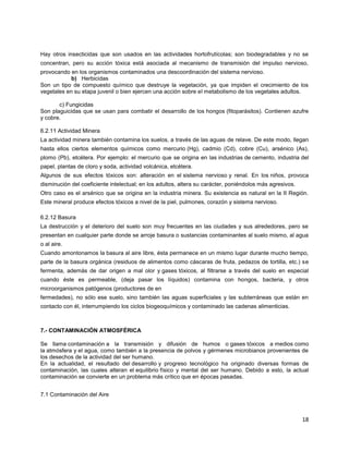 18
Hay otros insecticidas que son usados en las actividades hortofrutícolas; son biodegradables y no se
concentran, pero su acción tóxica está asociada al mecanismo de transmisión del impulso nervioso,
provocando en los organismos contaminados una descoordinación del sistema nervioso.
b) Herbicidas
Son un tipo de compuesto químico que destruye la vegetación, ya que impiden el crecimiento de los
vegetales en su etapa juvenil o bien ejercen una acción sobre el metabolismo de los vegetales adultos.
c) Fungicidas
Son plaguicidas que se usan para combatir el desarrollo de los hongos (fitoparásitos). Contienen azufre
y cobre.
6.2.11 Actividad Minera
La actividad minera también contamina los suelos, a través de las aguas de relave. De este modo, llegan
hasta ellos ciertos elementos químicos como mercurio (Hg), cadmio (Cd), cobre (Cu), arsénico (As),
plomo (Pb), etcétera. Por ejemplo: el mercurio que se origina en las industrias de cemento, industria del
papel, plantas de cloro y soda, actividad volcánica, etcétera.
Algunos de sus efectos tóxicos son: alteración en el sistema nervioso y renal. En los niños, provoca
disminución del coeficiente intelectual; en los adultos, altera su carácter, poniéndolos más agresivos.
Otro caso es el arsénico que se origina en la industria minera. Su existencia es natural en la II Región.
Este mineral produce efectos tóxicos a nivel de la piel, pulmones, corazón y sistema nervioso.
6.2.12 Basura
La destrucción y el deterioro del suelo son muy frecuentes en las ciudades y sus alrededores, pero se
presentan en cualquier parte donde se arroje basura o sustancias contaminantes al suelo mismo, al agua
o al aire.
Cuando amontonamos la basura al aire libre, ésta permanece en un mismo lugar durante mucho tiempo,
parte de la basura orgánica (residuos de alimentos como cáscaras de fruta, pedazos de tortilla, etc.) se
fermenta, además de dar origen a mal olor y gases tóxicos, al filtrarse a través del suelo en especial
cuando éste es permeable, (deja pasar los líquidos) contamina con hongos, bacteria, y otros
microorganismos patógenos (productores de en
fermedades), no sólo ese suelo, sino también las aguas superficiales y las subterráneas que están en
contacto con él, interrumpiendo los ciclos biogeoquímicos y contaminado las cadenas alimenticias.
7.- CONTAMINACIÓN ATMOSFÉRICA
Se llama contaminación a la transmisión y difusión de humos o gases tóxicos a medios como
la atmósfera y el agua, como también a la presencia de polvos y gérmenes microbianos provenientes de
los desechos de la actividad del ser humano.
En la actualidad, el resultado del desarrollo y progreso tecnológico ha originado diversas formas de
contaminación, las cuales alteran el equilibrio físico y mental del ser humano. Debido a esto, la actual
contaminación se convierte en un problema más crítico que en épocas pasadas.
7.1 Contaminación del Aire
 