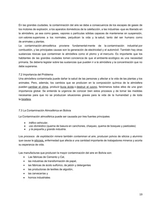 19
En las grandes ciudades, la contaminación del aire se debe a consecuencia de los escapes de gases de
los motores de explosión, a los aparatos domésticos de la calefacción, a las industrias -que es liberado en
la atmósfera, ya sea como gases, vapores o partículas sólidas capaces de mantenerse en suspensión,
con valores superiores a los normales, perjudican la vida y la salud, tanto del ser humano como
de animales y plantas.
La contaminación atmosférica proviene fundamental-mente de la contaminación industrial por
combustión, y las principales causas son la generación de electricidad y el automóvil. También hay otras
sustancias tóxicas que contaminan la atmósfera como el plomo y el mercurio. Es importante que los
habitantes de las grandes ciudades tomen conciencia de que el ambiente ecológico es una necesidad
primaria. Se debería legislar sobre las sustancias que pueden ir a la atmósfera y la concentración que no
debe superarse.
7.2 Importancia del Problema
Una atmósfera contaminada puede dañar la salud de las personas y afectar a la vida de las plantas y los
animales. Pero, además, los cambios que se producen en la composición química de la atmósfera
pueden cambiar el clima, producir lluvia ácida o destruir el ozono, fenómenos todos ellos de una gran
importancia global. Se entiende la urgencia de conocer bien estos procesos y de tomar las medidas
necesarias para que no se produzcan situaciones graves para la vida de la humanidad y de toda
la biosfera.
7.3 La Contaminación Atmosférica en Bolivia
La Contaminación atmosférica puede ser causada por tres fuentes principales:
tráfico vehicular,
uso doméstico (quema de basura en canchones, chaqueo, quema de bosques y pastizales)
y la pequeña y grande industria.
Los procesos de explotación minera también contaminan el aire, producen polvos de silicios y aluminio
que causa la silicosis, enfermedad que afecta a una cantidad importante de trabajadores mineros y acorta
su esperanza de vida.
Las manufacturas que producen la mayor contaminación del aire en Bolivia son:
Las fábricas de Cemento y Cal,
las industrias de transformación de papel,
las fábricas de ácido sulfúrico, de jabón y detergentes
las productoras de textiles de algodón,
las cervecerías y
hornos industriales
 