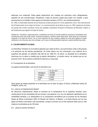 21
destruyen sus moléculas. Estos gases destructivos son creados por productos como refrigeradores,
aparatos de aire acondicionado, limpiadores y latas de aerosol (usada para pintar con rociador y para
ponerse laca en el cabello). Estos gases son llamados halones y CFC'S - por cloroflurocarbones.
En 1994, la Asamblea General de las Naciones Unidas proclamó el 16 de septiembre como “Día Internacional
de la Preservación de la Capa de Ozono”, en conmemoración de la fecha en que, en 1987, gobiernos de todos
los países del mundo acordaron tomar las medidas necesarias firmando el Protocolo de Montreal, relativo a
las Sustancias que agotan la Capa de Ozono.
Gobiernos, industrias, organizaciones, ciudadanos de todo el mundo podemos promover actividades que
contribuyan para que haya mayor conciencia pública y política sobre este tema. Esta toma de conciencia
respecto a la capa de ozono, es un buen ejemplo de que nuestra calidad de vida está ligada al medio
ambiente y los recursos que nos entrega, por lo que es indispensable repensar nuestra actitud hacia ello.
8.- CALENTAMIENTO GLOBAL
La Atmosfera Terrestre es la envoltura gaseosa que rodea la tierra y que permanece unida a ella gracias
a la atracción de las fuerzas gravitatorias. Su límite inferior son los continentes y los océanos de la
superficie del planeta, se extiende más allá de los 1000 Km. de altura. La densidad de la atmósfera
disminuye con la altura a medida que la presión atmosférica va siendo menor, de manera que en los
primeros 5 Km. Se encuentra contenida la mitad de su masa total.
8.1 Composición de la Atmósfera:
Los gases fundamentales que forman la atmósfera son:
% (en vol.)
Nitrógeno 78.084
Oxígeno 20.946
Argón 0,934
CO
2
0.033
Otros gases de interés presentes en la atmósfera son el vapor de agua, el Ozono y diferentes óxidos de
nitrógeno, azufre, etc.
8.2 ¿Qué es el Calentamiento Global?
Se denomina Calentamiento Global al aumento de la temperatura de la superficie terrestre como
consecuencia de las actividades del ser humano, que generan a su vez una alteración significativa en la
variabilidad climática y un desequilibrio en la composición atmosférica por el aumento de los llamados
Gases de Efecto Invernadero (GEI). El Dióxido de Carbono, el Metano, y el Oxido Nitroso son los tres
gases de efecto invernadero más importantes, aunque el primero es el más relevante dado que su vida
media en la atmósfera es de 100 años.
8.3 ¿Qué es Cambio Climático?
 