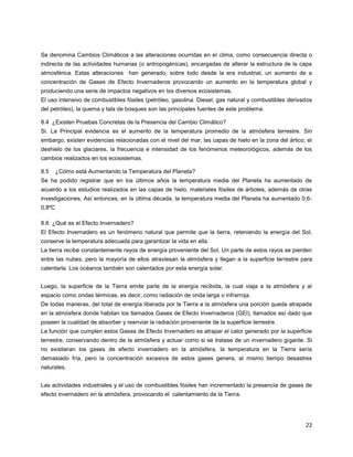 22
Se denomina Cambios Climáticos a las alteraciones ocurridas en el clima, como consecuencia directa o
indirecta de las actividades humanas (o antropogénicas), encargadas de alterar la estructura de la capa
atmosférica. Estas alteraciones han generado, sobre todo desde la era industrial, un aumento de a
concentración de Gases de Efecto Invernaderos provocando un aumento en la temperatura global y
produciendo una serie de impactos negativos en los diversos ecosistemas.
El uso intensivo de combustibles fósiles (petróleo, gasolina. Diesel, gas natural y combustibles derivados
del petróleo), la quema y tala de bosques son las principales fuentes de este problema.
8.4 ¿Existen Pruebas Concretas de la Presencia del Cambio Climático?
Si. La Principal evidencia es el aumento de la temperatura promedio de la atmósfera terrestre. Sin
embargo, existen evidencias relacionadas con el nivel del mar, las capas de hielo en la zona del ártico, el
deshielo de los glaciares, la frecuencia e intensidad de los fenómenos meteorológicos, además de los
cambios realizados en los ecosistemas.
8.5 ¿Cómo está Aumentando la Temperatura del Planeta?
Se ha podido registrar que en los últimos años la temperatura media del Planeta ha aumentado de
acuerdo a los estudios realizados en las capas de hielo, materiales fósiles de árboles, además de otras
investigaciones, Así entonces, en la última década, la temperatura media del Planeta ha aumentado 0,6-
0,8ºC
8.6 ¿Qué es el Efecto Invernadero?
El Efecto Invernadero es un fenómeno natural que permite que la tierra, reteniendo la energía del Sol,
conserve la temperatura adecuada para garantizar la vida en ella.
La tierra recibe constantemente rayos de energía proveniente del Sol. Un parte de estos rayos se pierden
entre las nubes, pero la mayoría de ellos atraviesan la atmósfera y llegan a la superficie terrestre para
calentarla. Los océanos también son calentados por esta energía solar.
Luego, la superficie de la Tierra emite parte de la energía recibida, la cual viaja a la atmósfera y al
espacio como ondas térmicas, es decir, como radiación de onda larga o infrarroja.
De todas maneras, del total de energía liberada por la Tierra a la atmósfera una porción queda atrapada
en la atmósfera donde habitan los llamados Gases de Efecto Invernaderos (GEI), llamados así dado que
poseen la cualidad de absorber y reenviar la radiación proveniente de la superficie terrestre.
La función que cumplen estos Gases de Efecto Invernadero es atrapar el calor generado por la superficie
terrestre, conservando dentro de la atmósfera y actuar como si se tratase de un invernadero gigante. Si
no existieran los gases de efecto invernadero en la atmósfera, la temperatura en la Tierra sería
demasiado fría, pero la concentración excesiva de estos gases genera, al mismo tiempo desastres
naturales.
Las actividades industriales y el uso de combustibles fósiles han incrementado la presencia de gases de
efecto invernadero en la atmósfera, provocando el calentamiento de la Tierra.
 