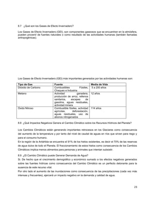 23
8.7 ¿Qué son los Gases de Efecto Invernadero?
Los Gases de Efecto Invernadero (GEI), son componentes gaseosos que se encuentran en la atmósfera,
pueden provenir de fuentes naturales o como resultado de las actividades humanas (también llamadas
antropogénicas).
Los Gases de Efecto Invernadero (GEI) más importantes generados por las actividades humanas son:
Tipo de Gas Fuente Media de Vida
Dióxido de Carbono Combustibles Fósiles,
Chaqueo e Industria
5 a 200 años
Metano Actividad ganadera,
producción de arroz, rellenos
sanitarios, escapes de
gasolina, aguas residuales,
actividad minera
12 años
Óxido Nitroso Combustible fósiles, actividad
agrícolas, deforestación,
aguas residuales, uso de
abonos nitrogenados
114 años
8.8 ¿Qué Impactos Negativos Genera el Cambio Climático sobre los Recursos Hídricos del Planeta?
Los Cambios Climáticos están generando importantes retrocesos en los Glaciares como consecuencia
del aumento de la temperatura y por tanto del nivel de caudal de aguas en ríos que sirven para riego y
para el consumo humano.
En la región de la Antártida se encuentra el 91% de los hielos existentes, es decir el 70% de las reservas
de agua dulce de todo el Planeta. El fraccionamiento de estos hielos como consecuencia de los Cambios
Climáticos implica menos alimentos para personas y animales que intentan subsistir.
8.9 ¿El Cambio Climático puede Generar Demanda de Agua?
Si. De hecho que el crecimiento demográfico y económico sumado a los efectos negativos generados
sobre las fuentes hídricas como consecuencia del Cambio Climático es un perfecto detonante para la
ausencia de este recurso vital.
Por otro lado el aumento de las inundaciones como consecuencia de las precipitaciones (cada vez más
intensas y frecuentes), ejercerá un impacto negativo en la demanda y calidad de agua.
 