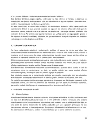 24
8.10 ¿Cuáles serán las Consecuencias en Bolivia del Cambio Climático?
Los Cambios Climáticos, según expertos, serán cada vez más extremos e intensos, es decir que en
nuestro país por ejemplo las lluvias serán cada vez más intensas en algunas regiones y menos en otras,
existirán mayores sequías, inundaciones, y deshielos.
En este último caso, el Illimani está sufriendo un derretimiento acelerado como consecuencia del
calentamiento Global, lo que generará escasez de agua en los próximos años sobre todo para la
ciudadanía paceña, mientras que en el caso de los nevados de Chacaltaya solo está quedando una
extensión de nieve, Así también vale la pena mencionar que La Paz cuenta con agua potable gracias a
las represas de Milluni, Inkachaka y Jamp´aturi, las que se alimentan de aguas originadas por deshielos
naturales provenientes de glaciares andinos.
9.- CONTAMINACIÓN ACÚSTICA
Se llama contaminación acústica (o contaminación auditiva) al exceso de sonido que altera las
condiciones normales del ambiente en una determinada zona. Si bien el ruido no se acumula, traslada o
mantiene en el tiempo como las otras contaminaciones, también puede causar grandes daños en
la calidad de vida de las personas si no se controla bien o adecuadamente.
El término contaminación acústica hace referencia al ruido (entendido como sonido excesivo y molesto),
provocado por las actividades humanas (tráfico, industrias, locales de ocio, aviones, etc.), que produce
efectos negativos sobre la salud auditiva, física y mental de las personas.
Este término está estrechamente relacionado con el ruido debido a que esta se da cuando el ruido es
considerado como un contaminante, es decir, un sonido molesto que puede producir efectos
nocivos fisiológicos y psicológicos para una persona o grupo de personas.
Las principales causas de la contaminación acústica son aquellas relacionadas con las actividades
humanas como el transporte, la construcción de edificios y obras públicas, las industrias, entre otras.
Se ha dicho por organismos internacionales, que se corre el riesgo de una disminución importante en la
capacidad auditiva, así como la posibilidad de trastornos que van desde lo psicológico (paranoia,
perversión) hasta lo fisiológico por la excesiva exposición a la contaminación sónica.
9.1 Efectos del Sonido sobre la Salud
9.1.1 Efectos Auditivos
El sistema auditivo se resiente ante una exposición prolongada a la fuente de un ruido, aunque esta sea
de bajo nivel. El déficit auditivo provocado por el ruido ambiental se llama socioacusia. Una persona
cuando se expone de forma prolongada a un nivel de ruido excesivo, nota un silbido en el oído, ésta es
una señal de alarma. Inicialmente, los daños producidos por una exposición prolongada no son
permanentes, sobre los 10 días desaparecen. Sin embargo, si la exposición a la fuente de ruido no cesa,
las lesiones serán definitivas. La sordera irá creciendo hasta que se pierda totalmente la audición.
 