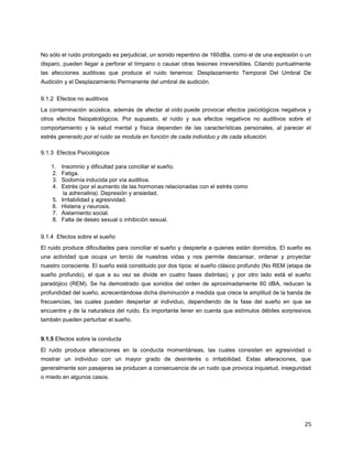 25
No sólo el ruido prolongado es perjudicial, un sonido repentino de 160dBa, como el de una explosión o un
disparo, pueden llegar a perforar el tímpano o causar otras lesiones irreversibles. Citando puntualmente
las afecciones auditivas que produce el ruido tenemos: Desplazamiento Temporal Del Umbral De
Audición y el Desplazamiento Permanente del umbral de audición.
9.1.2 Efectos no auditivos
La contaminación acústica, además de afectar al oído puede provocar efectos psicológicos negativos y
otros efectos fisiopatológicos. Por supuesto, el ruido y sus efectos negativos no auditivos sobre el
comportamiento y la salud mental y física dependen de las características personales, al parecer el
estrés generado por el ruido se modula en función de cada individuo y de cada situación.
9.1.3 Efectos Psicológicos
1. Insomnio y dificultad para conciliar el sueño.
2. Fatiga.
3. Sodomía inducida por vía auditiva.
4. Estrés (por el aumento de las hormonas relacionadas con el estrés como
la adrenalina). Depresión y ansiedad.
5. Irritabilidad y agresividad.
6. Histeria y neurosis.
7. Aislamiento social.
8. Falta de deseo sexual o inhibición sexual.
9.1.4 Efectos sobre el sueño
El ruido produce dificultades para conciliar el sueño y despierta a quienes están dormidos. El sueño es
una actividad que ocupa un tercio de nuestras vidas y nos permite descansar, ordenar y proyectar
nuestro consciente. El sueño está constituido por dos tipos: el sueño clásico profundo (No REM (etapa de
sueño profundo), el que a su vez se divide en cuatro fases distintas), y por otro lado está el sueño
paradójico (REM). Se ha demostrado que sonidos del orden de aproximadamente 60 dBA, reducen la
profundidad del sueño, acrecentándose dicha disminución a medida que crece la amplitud de la banda de
frecuencias, las cuales pueden despertar al individuo, dependiendo de la fase del sueño en que se
encuentre y de la naturaleza del ruido. Es importante tener en cuenta que estímulos débiles sorpresivos
también pueden perturbar el sueño.
9.1.5 Efectos sobre la conducta
El ruido produce alteraciones en la conducta momentáneas, las cuales consisten en agresividad o
mostrar un individuo con un mayor grado de desinterés o irritabilidad. Estas alteraciones, que
generalmente son pasajeras se producen a consecuencia de un ruido que provoca inquietud, inseguridad
o miedo en algunos casos.
 