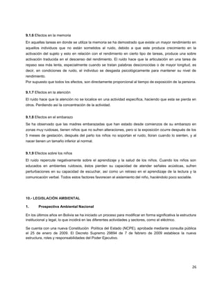 26
9.1.6 Efectos en la memoria
En aquellas tareas en donde se utiliza la memoria se ha demostrado que existe un mayor rendimiento en
aquellos individuos que no están sometidos al ruido, debido a que este produce crecimiento en la
activación del sujeto y esto en relación con el rendimiento en cierto tipo de tareas, produce una sobre
activación traducida en el descenso del rendimiento. El ruido hace que la articulación en una tarea de
repaso sea más lenta, especialmente cuando se tratan palabras desconocidas o de mayor longitud, es
decir, en condiciones de ruido, el individuo se desgasta psicológicamente para mantener su nivel de
rendimiento.
Por supuesto que todos los efectos, son directamente proporcional al tiempo de exposición de la persona.
9.1.7 Efectos en la atención
El ruido hace que la atención no se localice en una actividad específica, haciendo que esta se pierda en
otros. Perdiendo así la concentración de la actividad.
9.1.8 Efectos en el embarazo
Se ha observado que las madres embarazadas que han estado desde comienzos de su embarazo en
zonas muy ruidosas, tienen niños que no sufren alteraciones, pero si la exposición ocurre después de los
5 meses de gestación, después del parto los niños no soportan el ruido, lloran cuando lo sienten, y al
nacer tienen un tamaño inferior al normal.
9.1.9 Efectos sobre los niños
El ruido repercute negativamente sobre el aprendizaje y la salud de los niños. Cuando los niños son
educados en ambientes ruidosos, éstos pierden su capacidad de atender señales acústicas, sufren
perturbaciones en su capacidad de escuchar, así como un retraso en el aprendizaje de la lectura y la
comunicación verbal. Todos estos factores favorecen el aislamiento del niño, haciéndolo poco sociable.
10.- LEGISLACIÓN AMBIENTAL
1. Prospectiva Ambiental Nacional
En los últimos años en Bolivia se ha iniciado un proceso para modificar en forma significativa la estructura
institucional y legal, lo que incidirá en las diferentes actividades y sectores, como el eléctrico.
Se cuenta con una nueva Constitución Política del Estado (NCPE), aprobada mediante consulta pública
el 25 de enero de 2009. El Decreto Supremo 29894 de 7 de febrero de 2009 establece la nueva
estructura, roles y responsabilidades del Poder Ejecutivo.
 
