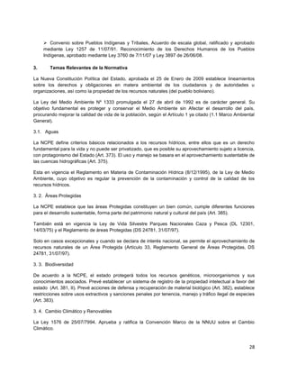 28
 Convenio sobre Pueblos Indígenas y Tribales, Acuerdo de escala global, ratificado y aprobado
mediante Ley 1257 de 11/07/91. Reconocimiento de los Derechos Humanos de los Pueblos
Indígenas, aprobado mediante Ley 3760 de 7/11/07 y Ley 3897 de 26/06/08.
3. Temas Relevantes de la Normativa
La Nueva Constitución Política del Estado, aprobada el 25 de Enero de 2009 establece lineamientos
sobre los derechos y obligaciones en matera ambiental de los ciudadanos y de autoridades u
organizaciones, así como la propiedad de los recursos naturales (del pueblo boliviano).
La Ley del Medio Ambiente Nº 1333 promulgada el 27 de abril de 1992 es de carácter general. Su
objetivo fundamental es proteger y conservar el Medio Ambiente sin Afectar el desarrollo del país,
procurando mejorar la calidad de vida de la población, según el Artículo 1 ya citado (1.1 Marco Ambiental
General).
3.1. Aguas
La NCPE define criterios básicos relacionados a los recursos hídricos, entre ellos que es un derecho
fundamental para la vida y no puede ser privatizado, que es posible su aprovechamiento sujeto a licencia,
con protagonismo del Estado (Art. 373). El uso y manejo se basara en el aprovechamiento sustentable de
las cuencas hidrográficas (Art. 375).
Esta en vigencia el Reglamento en Materia de Contaminación Hídrica (8/12/1995), de la Ley de Medio
Ambiente, cuyo objetivo es regular la prevención de la contaminación y control de la calidad de los
recursos hídricos.
3. 2. Áreas Protegidas
La NCPE establece que las áreas Protegidas constituyen un bien común, cumple diferentes funciones
para el desarrollo sustentable, forma parte del patrimonio natural y cultural del país (Art. 385).
También está en vigencia la Ley de Vida Silvestre Parques Nacionales Caza y Pesca (DL 12301,
14/03/75) y el Reglamento de áreas Protegidas (DS 24781, 31/07/97).
Solo en casos excepcionales y cuando se declara de interés nacional, se permite el aprovechamiento de
recursos naturales de un Área Protegida (Artículo 33, Reglamento General de Áreas Protegidas, DS
24781, 31/07/97).
3. 3. Biodiversidad
De acuerdo a la NCPE, el estado protegerá todos los recursos genéticos, microorganismos y sus
conocimientos asociados. Prevé establecer un sistema de registro de la propiedad intelectual a favor del
estado (Art. 381, II). Prevé acciones de defensa y recuperación de material biológico (Art. 382), establece
restricciones sobre usos extractivos y sanciones penales por tenencia, manejo y tráfico ilegal de especies
(Art. 383).
3. 4. Cambio Climático y Renovables
La Ley 1576 de 25/07/7994. Aprueba y ratifica la Convención Marco de la NNUU sobre el Cambio
Climático.
 