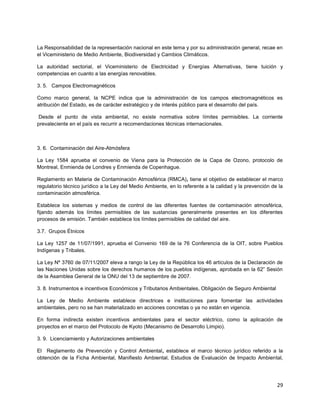 29
La Responsabilidad de la representación nacional en este tema y por su administración general, recae en
el Viceministerio de Medio Ambiente, Biodiversidad y Cambios Climáticos.
La autoridad sectorial, el Viceministerio de Electricidad y Energías Alternativas, tiene tuición y
competencias en cuanto a las energías renovables.
3. 5. Campos Electromagnéticos
Como marco general, la NCPE indica que la administración de los campos electromagnéticos es
atribución del Estado, es de carácter estratégico y de interés público para el desarrollo del país.
Desde el punto de vista ambiental, no existe normativa sobre límites permisibles. La corriente
prevaleciente en el país es recurrir a recomendaciones técnicas internacionales.
3. 6. Contaminación del Aire-Atmósfera
La Ley 1584 aprueba el convenio de Viena para la Protección de la Capa de Ozono, protocolo de
Montreal, Enmienda de Londres y Enmienda de Copenhague.
Reglamento en Materia de Contaminación Atmosférica (RMCA), tiene el objetivo de establecer el marco
regulatorio técnico jurídico a la Ley del Medio Ambiente, en lo referente a la calidad y la prevención de la
contaminación atmosférica.
Establece los sistemas y medios de control de las diferentes fuentes de contaminación atmosférica,
fijando además los límites permisibles de las sustancias generalmente presentes en los diferentes
procesos de emisión. También establece los límites permisibles de calidad del aire.
3.7. Grupos Étnicos
La Ley 1257 de 11/07/1991, aprueba el Convenio 169 de la 76 Conferencia de la OIT, sobre Pueblos
Indígenas y Tribales.
La Ley Nº 3760 de 07/11/2007 eleva a rango la Ley de la República los 46 artículos de la Declaración de
las Naciones Unidas sobre los derechos humanos de los pueblos indígenas, aprobada en la 62” Sesión
de la Asamblea General de la ONU del 13 de septiembre de 2007.
3. 8. Instrumentos e incentivos Económicos y Tributarios Ambientales, Obligación de Seguro Ambiental
La Ley de Medio Ambiente establece directrices e instituciones para fomentar las actividades
ambientales, pero no se han materializado en acciones concretas o ya no están en vigencia.
En forma indirecta existen incentivos ambientales para el sector eléctrico, como la aplicación de
proyectos en el marco del Protocolo de Kyoto (Mecanismo de Desarrollo Limpio).
3. 9. Licenciamiento y Autorizaciones ambientales
El Reglamento de Prevención y Control Ambiental, establece el marco técnico jurídico referido a la
obtención de la Ficha Ambiental, Manifiesto Ambiental, Estudios de Evaluación de Impacto Ambiental,
 