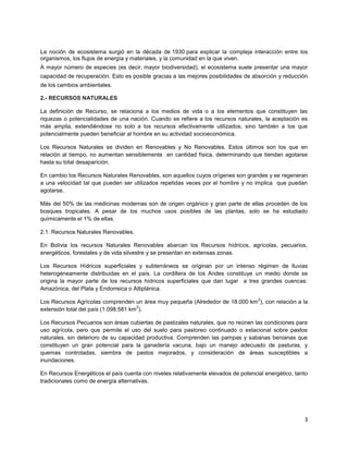 3
La noción de ecosistema surgió en la década de 1930 para explicar la compleja interacción entre los
organismos, los flujos de energía y materiales, y la comunidad en la que viven.
A mayor número de especies (es decir, mayor biodiversidad), el ecosistema suele presentar una mayor
capacidad de recuperación. Esto es posible gracias a las mejores posibilidades de absorción y reducción
de los cambios ambientales.
2.- RECURSOS NATURALES
La definición de Recurso, se relaciona a los medios de vida o a los elementos que constituyen las
riquezas o potencialidades de una nación. Cuando se refiere a los recursos naturales, la aceptación es
más amplia, extendiéndose no solo a los recursos efectivamente utilizados, sino también a los que
potencialmente pueden beneficiar al hombre en su actividad socioeconómica.
Los Recursos Naturales se dividen en Renovables y No Renovables. Estos últimos son los que en
relación al tiempo, no aumentan sensiblemente en cantidad física, determinando que tiendan agotarse
hasta su total desaparición.
En cambio los Recursos Naturales Renovables, son aquellos cuyos orígenes son grandes y se regeneran
a una velocidad tal que pueden ser utilizados repetidas veces por el hombre y no implica que puedan
agotarse.
Más del 50% de las medicinas modernas son de origen orgánico y gran parte de ellas proceden de los
bosques tropicales. A pesar de los muchos usos posibles de las plantas, solo se ha estudiado
químicamente el 1% de ellas.
2.1. Recursos Naturales Renovables.
En Bolivia los recursos Naturales Renovables abarcan los Recursos hídricos, agrícolas, pecuarios,
energéticos, forestales y de vida silvestre y se presentan en extensas zonas.
Los Recursos Hídricos superficiales y subterráneos se originan por un intenso régimen de lluvias
heterogéneamente distribuidas en el país. La cordillera de los Andes constituye un medio donde se
origina la mayor parte de los recursos hídricos superficiales que dan lugar a tres grandes cuencas:
Amazónica, del Plata y Endorreica o Altiplánica.
Los Recursos Agrícolas comprenden un área muy pequeña (Alrededor de 18.000 km
2
), con relación a la
extensión total del país (1.098.581 km
2
).
Los Recursos Pecuarios son áreas cubiertas de pastizales naturales, que no reúnen las condiciones para
uso agrícola, pero que permite el uso del suelo para pastoreo continuado o estacional sobre pastos
naturales, sin deterioro de su capacidad productiva. Comprenden las pampas y sabanas benianas que
constituyen un gran potencial para la ganadería vacuna, bajo un manejo adecuado de pasturas, y
quemas controladas, siembra de pastos mejorados, y consideración de áreas susceptibles a
inundaciones.
En Recursos Energéticos el país cuenta con niveles relativamente elevados de potencial energético, tanto
tradicionales como de energía alternativas.
 
