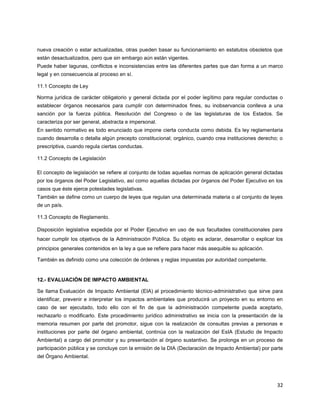 32
nueva creación o estar actualizadas, otras pueden basar su funcionamiento en estatutos obsoletos que
están desactualizados, pero que sin embargo aún están vigentes.
Puede haber lagunas, conflictos e inconsistencias entre las diferentes partes que dan forma a un marco
legal y en consecuencia al proceso en sí.
11.1 Concepto de Ley
Norma jurídica de carácter obligatorio y general dictada por el poder legítimo para regular conductas o
establecer órganos necesarios para cumplir con determinados fines, su inobservancia conlleva a una
sanción por la fuerza pública. Resolución del Congreso o de las legislaturas de los Estados. Se
caracteriza por ser general, abstracta e impersonal.
En sentido normativo es todo enunciado que impone cierta conducta como debida. Es ley reglamentaria
cuando desarrolla o detalla algún precepto constitucional; orgánico, cuando crea instituciones derecho; o
prescriptiva, cuando regula ciertas conductas.
11.2 Concepto de Legislación
El concepto de legislación se refiere al conjunto de todas aquellas normas de aplicación general dictadas
por los órganos del Poder Legislativo, así como aquellas dictadas por órganos del Poder Ejecutivo en los
casos que éste ejerce potestades legislativas.
También se define como un cuerpo de leyes que regulan una determinada materia o al conjunto de leyes
de un país.
11.3 Concepto de Reglamento.
Disposición legislativa expedida por el Poder Ejecutivo en uso de sus facultades constitucionales para
hacer cumplir los objetivos de la Administración Pública. Su objeto es aclarar, desarrollar o explicar los
principios generales contenidos en la ley a que se refiere para hacer más asequible su aplicación.
También es definido como una colección de órdenes y reglas impuestas por autoridad competente.
12.- EVALUACIÓN DE IMPACTO AMBIENTAL
Se llama Evaluación de Impacto Ambiental (EIA) al procedimiento técnico-administrativo que sirve para
identificar, prevenir e interpretar los impactos ambientales que producirá un proyecto en su entorno en
caso de ser ejecutado, todo ello con el fin de que la administración competente pueda aceptarlo,
rechazarlo o modificarlo. Este procedimiento jurídico administrativo se inicia con la presentación de la
memoria resumen por parte del promotor, sigue con la realización de consultas previas a personas e
instituciones por parte del órgano ambiental, continúa con la realización del EsIA (Estudio de Impacto
Ambiental) a cargo del promotor y su presentación al órgano sustantivo. Se prolonga en un proceso de
participación pública y se concluye con la emisión de la DIA (Declaración de Impacto Ambiental) por parte
del Órgano Ambiental.
 