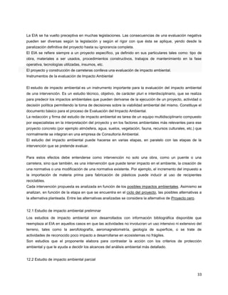 33
La EIA se ha vuelto preceptiva en muchas legislaciones. Las consecuencias de una evaluación negativa
pueden ser diversas según la legislación y según el rigor con que ésta se aplique, yendo desde la
paralización definitiva del proyecto hasta su ignorancia completa.
El EIA se refiere siempre a un proyecto específico, ya definido en sus particulares tales como: tipo de
obra, materiales a ser usados, procedimientos constructivos, trabajos de mantenimiento en la fase
operativa, tecnologías utilizadas, insumos, etc.
El proyecto y construcción de carreteras conlleva una evaluación de impacto ambiental.
Instrumentos de la evaluación de Impacto Ambiental
El estudio de impacto ambiental es un instrumento importante para la evaluación del impacto ambiental
de una intervención. Es un estudio técnico, objetivo, de carácter pluri e interdisciplinario, que se realiza
para predecir los impactos ambientales que pueden derivarse de la ejecución de un proyecto, actividad o
decisión política permitiendo la toma de decisiones sobre la viabilidad ambiental del mismo. Constituye el
documento básico para el proceso de Evaluación del Impacto Ambiental.
La redacción y firma del estudio de impacto ambiental es tarea de un equipo multidisciplinario compuesto
por especialistas en la interpretación del proyecto y en los factores ambientales más relevantes para ese
proyecto concreto (por ejemplo atmósfera, agua, suelos, vegetación, fauna, recursos culturales, etc.) que
normalmente se integran en una empresa de Consultoría Ambiental.
El estudio del impacto ambiental puede hacerse en varias etapas, en paralelo con las etapas de la
intervención que se pretende evaluar.
Para estos efectos debe entenderse como intervención no solo una obra, como un puente o una
carretera, sino que también, es una intervención que puede tener impacto en el ambiente, la creación de
una normativa o una modificación de una normativa existente. Por ejemplo, el incremento del impuesto a
la importación de materia prima para fabricación de plásticos puede inducir al uso de recipientes
reciclables.
Cada intervención propuesta es analizada en función de los posibles impactos ambientales. Asimismo se
analizan, en función de la etapa en que se encuentra en el ciclo del proyecto, las posibles alternativas a
la alternativa planteada. Entre las alternativas analizadas se considera la alternativa de Proyecto cero.
12.1 Estudio de impacto ambiental preliminar
Los estudios de impacto ambiental son desarrollados con información bibliográfica disponible que
reemplaza al EIA en aquellos casos en que las actividades no involucran un uso intensivo ni extensivo del
terreno, tales como la aerofotografía, aeromagnetometría, geología de superficie, o se trate de
actividades de reconocido poco impacto a desarrollarse en ecosistemas no frágiles.
Son estudios que el proponente elabora para contrastar la acción con los criterios de protección
ambiental y que le ayuda a decidir los alcances del análisis ambiental más detallado.
12.2 Estudio de impacto ambiental parcial
 