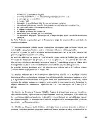 35
- Identificación y ubicación del proyecto,
- explicar qué actividades se van a desarrollar y el tiempo que dure la obra,
- la tecnología que se va a utilizar,
- la inversión total,
- descripción de la calidad y cantidad de recursos humanos a emplear,
- debe explicar qué recursos naturales del área serán aprovechados como materia prima,
- los insumos y la producción que demande la obra,
- la generación de residuos,
- los posibles accidentes y contingencias,
- se debe indicar los impactos que se ocasionará y
- las medidas de mitigación y prevención que se emplearan para evitar o minimizar los impactos
negativos.
La Ficha Ambiental es presentada por el Representante Legal del proyecto, obra o actividad a la
autoridad competente.
13.1 Representante Legal: Persona natural, propietario de un proyecto, obra o actividad, o aquel que
detente poder especial y suficiente en caso de empresas e instituciones públicas o privadas.
A partir del contenido de la Ficha Ambiental se determinará la categoría a la que estará enmarcado el
proyecto, según criterios establecidos por Ley.
La autoridad encargada de revisar la Ficha Ambiental y quien define la categoría para otorgar el
Certificado de Dispensación del proyecto, si es que es aprobado, es la autoridad departamental.
Mientras que los Gobiernos Municipales, además de revisar la Ficha Ambiental, emiten un informe sobre
la categoría del Estudio de Evaluación de Impacto Ambiental de los proyectos de su jurisdicción.
La legislación boliviana a través de la Ley del Medio Ambiente, obliga a realizar el Estudio de Impacto
Ambiental a todos los proyectos que se lleven a cabo.
13.2 Licencia Ambiental: Es el documento jurídico administrativo otorgado por la Autoridad Ambiental
Competente al Representante Legal, que avala el cumplimiento de todos los requisitos previstos en la ley
y la reglamentación correspondiente, en lo que se refiere a los procedimientos de prevención y control
ambiental. Para efectos legales y administrativos tienen carácter de Licencia Ambiental la Declaratoria de
Impacto Ambiental o el Certificado de Dispensación de EEIA. Tiene una vigencia de 10 años (D.S.N°
28.592).
13.3 Registro de Consultoría Ambiental (RENCA): Registro de profesionales, empresas consultoras,
unidades ambientales y organizaciones no gubernamentales, nacionales o extranjeras, que cumplan con
los requisitos que establezca la Autoridad Ambiental Competente Nacional, que los habilita para elaborar
las Fichas Ambientales y la realización de los Estudios de Evaluación de Impacto Ambiental, Auditorías
Ambientales y Manifiestos Ambientales.
13.4 Medidas de Mitigación (MM): Políticas, estrategias, obras o acciones tendientes a eliminar o
minimizar los impactos adversos que pueden presentarse durante las diversas etapas de desarrollo de un
 