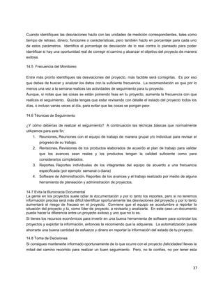 37
Cuando identifiques las desviaciones hazlo con las unidades de medición correspondientes, tales como
tiempo de retraso, dinero, funciones o características, pero también hazlo en porcentaje para cada uno
de estos parámetros. Identifica el porcentaje de desviación de lo real contra lo planeado para poder
identificar si hay una oportunidad real de corregir el camino y alcanzar el objetivo del proyecto de manera
exitosa.
14.5 Frecuencia del Monitoreo
Entre más pronto identifiques las desviaciones del proyecto, más factible será corregirlas. Es por eso
que debes de buscar y analizar los datos con la suficiente frecuencia. La recomendación es que por lo
menos una vez a la semana realices las actividades de seguimiento para tu proyecto.
Aunque, si notas que las cosas se están poniendo feas en tu proyecto, aumenta la frecuencia con que
realices el seguimiento. Quizás tengas que estar revisando con detalle el estado del proyecto todos los
días, o incluso varias veces al día, para evitar que las cosas se pongan peor.
14.6 Técnicas de Seguimiento
¿Y cómo deberías de realizar el seguimiento? A continuación las técnicas básicas que normalmente
utilizamos para este fin:
1. Reuniones. Reuniones con el equipo de trabajo de manera grupal y/o individual para revisar el
progreso de su trabajo.
2. Revisiones. Revisiones de los productos elaborados de acuerdo al plan de trabajo para validar
que los avances sean reales y los productos tengan la calidad suficiente como para
considerarlos completados.
3. Reportes. Reportes individuales de los integrantes del equipo de acuerdo a una frecuencia
especificada (por ejemplo: semanal o diaria)
4. Software de Administración. Reportes de los avances y el trabajo realizado por medio de alguna
herramienta de planeación y administración de proyectos.
14.7 Evita la Burocracia Documental
La gente en los proyectos suele odiar la documentación y por lo tanto los reportes, pero si no tenemos
información precisa será más difícil identificar oportunamente las desviaciones del proyecto y por lo tanto
aumentará el riesgo de fracaso en el proyecto. Conviene que el equipo se acostumbre a reportar la
situación del proyecto y tú, como líder de proyecto, a revisarla y analizarla. En este caso un documento
puede hacer la diferencia entre un proyecto exitoso y uno que no lo es.
Si tienes los recursos económicos para invertir en una buena herramienta de software para controlar los
proyectos y explotar la información, entonces te recomiendo que la adquieras. La automatización puede
ahorrarte una buena cantidad de esfuerzo y dinero en reportar la información del estado de tu proyecto.
14.8 Toma de Decisiones
Si consigues mantenerte informado oportunamente de lo que ocurre con el proyecto ¡felicidades! llevas la
mitad del camino recorrido para realizar un buen seguimiento. Pero, no te confíes, no por tener esta
 