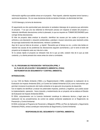 38
información significa que saldrás airoso en el proyecto. Para lograrlo, además requieres tomar buenas y
oportunas decisiones. Es con esas decisiones donde se decide el temple y la efectividad del líder.
14.9 El liderazgo y la toma de decisiones
El seguimiento es otra oportunidad para demostrar el verdadero liderazgo de la persona que administra
el proyecto. Y es que una vez obtenida la información precisa con respecto al estado del proyecto y
habiendo identificado desviaciones contra lo planeado, lo que se requiere es TOMAR DECISIONES para
corregir dichas desviaciones.
El líder de proyecto debe analizar la situación, identificar las causas por las cuales el proyecto se
enfrenta a una desviación o situación problemática y plantear o buscar soluciones para resolverlo antes
de que siga ocasionando más desviaciones, retrasos o problemas.
Aquí de lo que se trata es de actuar, ¡y rápido! Recuerda que el tiempo es oro, y entre más tardes en
resolver las causas de los problemas las desviaciones seguirán aumentando y por lo tanto el éxito del
proyecto se irá alejando cada vez más de tu vista.
Si no actúas rápido el proyecto se retrasará más de lo que ya está, costará más de lo que ya está
costando, y tu cliente pensará dos veces antes de volver a contratarte.
15.- EL PROGRAMA DE PREVENCIÓN Y MITIGACIÓN (PPM), Y
EL PLAN DE APLICACIÓN Y SEGUIMIENTO AMBIENTAL (PASA)
INSTRUMENTOS DE SEGUIMIENTO Y CONTROL AMBIENTAL
INTRODUCCION.-
La Ley 1333 de Medio Ambiente (1992) y su Reglamentación (1995), establecen la realización de la
Evaluación de Impacto Ambiental (EIA) y el Control de Calidad Ambiental (CCA) como instrumentos que
permitan incorporar la protección del medio ambiente en la ejecución de proyectos de desarrollo.
Con el objetivo de identificar y evaluar los potenciales impactos, positivos y negativos, que pueda causar
la implementación, operación, futuro inducido y mantenimiento de un proyecto vial se elabora el Estudio
de Evaluación de Impacto Ambiental (EEIA).
El EEIA, conjuntamente con la Licencia Ambiental constituye la referencia técnica y legal para la
realización de los procedimientos de control de calidad ambiental establecido en el Reglamento de
Prevención y Control Ambiental.
El EEIA contempla el Programa de Prevención y Mitigación (PPM) y el Plan de Aplicación y Seguimiento
Ambiental (PASA), ambos constituyen instrumentos de Seguimiento y Control Ambiental.
RESPONSABLES DEL SEGUIMENTO Y CONTROL AMBIENTAL
 