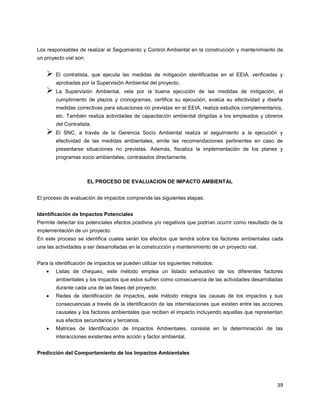 39
Los responsables de realizar el Seguimiento y Control Ambiental en la construcción y mantenimiento de
un proyecto vial son:
 El contratista, que ejecuta las medidas de mitigación identificadas en el EEIA, verificadas y
aprobadas por la Supervisión Ambiental del proyecto.
 La Supervisión Ambiental, vela por la buena ejecución de las medidas de mitigación, el
cumplimiento de plazos y cronogramas, certifica su ejecución, evalúa su efectividad y diseña
medidas correctivas para situaciones no previstas en el EEIA, realiza estudios complementarios,
etc. También realiza actividades de capacitación ambiental dirigidas a los empleados y obreros
del Contratista.
 El SNC, a través de la Gerencia Socio Ambiental realiza el seguimiento a la ejecución y
efectividad de las medidas ambientales, emite las recomendaciones pertinentes en caso de
presentarse situaciones no previstas. Además, fiscaliza la implementación de los planes y
programas socio ambientales, contratados directamente.
EL PROCESO DE EVALUACION DE IMPACTO AMBIENTAL
El proceso de evaluación de impactos comprende las siguientes etapas:
Identificación de Impactos Potenciales
Permite detectar los potenciales efectos positivos y/o negativos que podrían ocurrir como resultado de la
implementación de un proyecto.
En este proceso se identifica cuales serán los efectos que tendrá sobre los factores ambientales cada
una las actividades a ser desarrolladas en la construcción y mantenimiento de un proyecto vial.
Para la identificación de impactos se pueden utilizar los siguientes métodos:
Listas de chequeo, este método emplea un listado exhaustivo de los diferentes factores
ambientales y los impactos que estos sufren como consecuencia de las actividades desarrolladas
durante cada una de las fases del proyecto.
Redes de identificación de impactos, este método integra las causas de los impactos y sus
consecuencias a través de la identificación de las interrelaciones que existen entre las acciones
causales y los factores ambientales que reciben el impacto incluyendo aquellas que representan
sus efectos secundarios y terciarios.
Matrices de Identificación de Impactos Ambientales, consiste en la determinación de las
interacciones existentes entre acción y factor ambiental.
Predicción del Comportamiento de los Impactos Ambientales
 