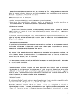4
Los Recursos Forestales abarcan más de 50% de la superficie del país. Las tierras para uso forestal son
áreas de bosques naturales que reúnen las condiciones para el uso forestal bajo manejo sostenible,
destinado a la producción primeramente de madera.
2.2. Recursos Naturales No Renovables.
Minerales. En el país existen por lo menos ocho áreas mineras importantes.
Hidrocarburos. Las áreas de interés petrolero y gasífero se ubican en las serranías subandinas, la
Llanura Chaco-beniano, las ondulaciones pandinas y posiblemente el altiplano.
2.3. Desarrollo Sostenible.
La Concepción de Desarrollo Sostenible implica conservar el equilibrio global y el valor del stock del
capital natural en el mundo, así como el uso equitativo de los recursos entre naciones y regiones del
planeta en su conjunto.
El Desarrollo Sostenible constituye la nueva forma de administrar el proceso de crecimiento. Para este
efecto, el país debe adoptar decisiones que le permita crecer sin acabar con sus recursos naturales ni
dañar el medio ambiente.
¿Qué es el desarrollo sostenible?
Se llama desarrollo sostenible aquél desarrollo que es capaz de satisfacer las necesidades actuales sin
comprometer los recursos y posibilidades de las futuras generaciones. Intuitivamente una actividad
sostenible es aquélla que se puede mantener en el tiempo.
Por ejemplo, cortar árboles de un bosque asegurando la repoblación es una actividad sostenible. Por
contra, consumir petróleo no es sostenible con los conocimientos actuales, ya que no se conoce ningún
sistema para crear petróleo a partir de la biomasa.
Hoy sabemos que una buena parte de las actividades humanas no son sostenibles a medio y largo plazo
tal y como hoy están planteadas.
Desarrollo Humano y Medio Ambiente son temas dominantes en el debate sobre las relaciones
internacionales. El hombre moderno comprende cada día mejor, el hecho de que su modo de vivir viene
establecido por el ambiente que lo rodea. En tiempos pasados su medio ambiente se reducía a la granja,
la villa, la ciudad y la nación de sus propios patrones culturales. Pero en la actualidad el ambiente de un
número creciente de personas lo constituye todo el planeta Tierra.
2.4. Medio Ambiente
Se entiende por Medio Ambiente al entorno que afecta a los seres vivos, y condiciona especialmente las
circunstancias de vida de las personas en su vida, o la sociedad en su vida…
Por medio ambiente se entiende todo lo que afecta a un ser vivo. Comprende el conjunto de
valores naturales, sociales y culturales existentes en un lugar y en un momento determinados, que
influyen en la vida del ser humano y en las generaciones venideras. Es decir, no se trata sólo del espacio
 