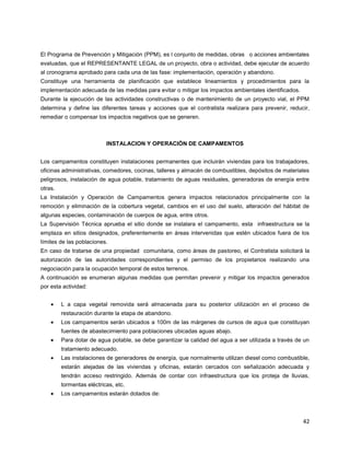 42
El Programa de Prevención y Mitigación (PPM), es l conjunto de medidas, obras o acciones ambientales
evaluadas, que el REPRESENTANTE LEGAL de un proyecto, obra o actividad, debe ejecutar de acuerdo
al cronograma aprobado para cada una de las fase: implementación, operación y abandono.
Constituye una herramienta de planificación que establece lineamientos y procedimientos para la
implementación adecuada de las medidas para evitar o mitigar los impactos ambientales identificados.
Durante la ejecución de las actividades constructivas o de mantenimiento de un proyecto vial, el PPM
determina y define las diferentes tareas y acciones que el contratista realizara para prevenir, reducir,
remediar o compensar los impactos negativos que se generen.
INSTALACION Y OPERACIÓN DE CAMPAMENTOS
Los campamentos constituyen instalaciones permanentes que incluirán viviendas para los trabajadores,
oficinas administrativas, comedores, cocinas, talleres y almacén de combustibles, depósitos de materiales
peligrosos, instalación de agua potable, tratamiento de aguas residuales, generadoras de energía entre
otras.
La Instalación y Operación de Campamentos genera impactos relacionados principalmente con la
remoción y eliminación de la cobertura vegetal, cambios en el uso del suelo, alteración del hábitat de
algunas especies, contaminación de cuerpos de agua, entre otros.
La Supervisión Técnica aprueba el sitio donde se instalara el campamento, esta infraestructura se la
emplaza en sitios designados, preferentemente en áreas intervenidas que estén ubicados fuera de los
límites de las poblaciones.
En caso de tratarse de una propiedad comunitaria, como áreas de pastoreo, el Contratista solicitará la
autorización de las autoridades correspondientes y el permiso de los propietarios realizando una
negociación para la ocupación temporal de estos terrenos.
A continuación se enumeran algunas medidas que permitan prevenir y mitigar los impactos generados
por esta actividad:
L a capa vegetal removida será almacenada para su posterior utilización en el proceso de
restauración durante la etapa de abandono.
Los campamentos serán ubicados a 100m de las márgenes de cursos de agua que constituyan
fuentes de abastecimiento para poblaciones ubicadas aguas abajo.
Para dotar de agua potable, se debe garantizar la calidad del agua a ser utilizada a través de un
tratamiento adecuado.
Las instalaciones de generadores de energía, que normalmente utilizan diesel como combustible,
estarán alejadas de las viviendas y oficinas, estarán cercados con señalización adecuada y
tendrán acceso restringido. Además de contar con infraestructura que los proteja de lluvias,
tormentas eléctricas, etc.
Los campamentos estarán dotados de:
 