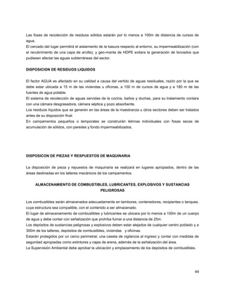 44
Las fosas de recolección de residuos sólidos estarán por lo menos a 100m de distancia de cursos de
agua.
El cercado del lugar permitirá el aislamiento de la basura respecto al entorno, su impermeabilización (con
el recubrimiento de una capa de arcilla), y geo-manta de HDPE evitara la generación de lixiviados que
pudiesen afectar las aguas subterráneas del sector.
DISPOSICION DE RESIDUOS LIQUIDOS
El factor AGUA es afectado en su calidad a causa del vertido de aguas residuales, razón por la que se
debe estar ubicada a 15 m de las viviendas u oficinas, a 100 m de cursos de agua y a 180 m de las
fuentes de agua potable.
El sistema de recolección de aguas servidas de la cocina, baños y duchas, para su tratamiento contara
con una cámara desgrasadora, cámara séptica y pozo absorbente.
Los residuos líquidos que se generen en las áreas de la maestranza u otros sectores deben ser tratados
antes de su disposición final.
En campamentos pequeños o temporales se construirán letrinas individuales con fosas secas de
acumulación de sólidos, con paredes y fondo impermeabilizados,
DISPOSICON DE PIEZAS Y RESPUESTOS DE MAQUINARIA
La disposición de pieza y repuestos de maquinaria se realizará en lugares apropiados, dentro de las
áreas destinadas en los talleres mecánicos de los campamentos.
ALMACENAMIENTO DE COMBUSTIBLES, LUBRICANTES, EXPLOSIVOS Y SUSTANCIAS
PELIGROSAS
Los combustibles serán almacenados adecuadamente en tambores, contenedores, recipientes o tanques,
cuya estructura sea compatible, con el contenido a ser almacenado.
El lugar de almacenamiento de combustibles y lubricantes se ubicara por lo menos a 100m de un cuerpo
de agua y debe contar con señalización que prohíba fumar a una distancia de 25m.
Los depósitos de sustancias peligrosas y explosivos deben estar alejados de cualquier centro poblado y a
300m de los talleres, depósitos de combustibles, viviendas y oficinas.
Estarán protegidos por un cerco perimetral, una caseta de vigilancia al ingreso y contar con medidas de
seguridad apropiadas como extintores y cajas de arena, además de la señalización del área.
La Supervisión Ambiental debe aprobar la ubicación y emplazamiento de los depósitos de combustibles.
 