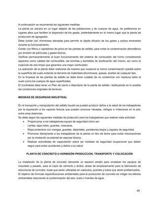 49
A continuación se recomienda las siguientes medidas:
La planta se ubicara en un lugar alejado de las poblaciones y de cuerpos de agua, de preferencia en
lugares altos que faciliten la dispersión de los gases, preferiblemente en el mismo lugar que la planta de
producción de agregados.
Debe contar con chimeneas elevadas para permitir la rápida difusión de los gases y polvos emanados
durante su funcionamiento.
Contar con filtros o captadores de polvo en las plantas de asfalto, para evitar la contaminación atmosférica
por emisión de partículas y gases tóxicos.
Verificar permanentemente el buen funcionamiento del sistema de combustión del horno considerando
aspectos como calidad del combustible, las bombas y bombillas de dosificación del mismo, así como la
inyección de aire limpio que garantice una mejor combustión.
La operación de la planta debe realizarse de manera que ocasione la menor contaminación posible sobre
la superficie del suelo evitando el derrame de materiales bituminosos, grasas, aceites de cualquier tipo.
En la limpieza de las plantas de asfalto se debe tener cuidado de no contaminar con residuos tanto el
suelo como los cuerpos de agua superficiales.
El Contratista debe tener un Plan de cierre o Abandono de la planta de asfalto, restituyendo en lo posible
las condiciones originales de terrenos.
MEDIDAS DE SEGURIDAD INDUSTRIAL
En el transporte y manipulación del asfalto líquido se pueden producir daños a la salud de los trabajadores
por la exposición a los vapores tóxicos que pueden provocar náuseas, vértigos e irritaciones en la piel,
entre otras dolencias.
Se debe seguir las siguientes medidas de protección para los trabajadores que realicen esta actividad:
Proporcionar a los trabajadores equipo de seguridad como ser:
Lentes, tapa oídos, guantes, mascaras,
Ropa protectora con mangas, guantes, delantales, pantalones largos y zapatos de seguridad.
Promover diariamente a los trabajadores de la planta un litro de leche para evitar intoxicaciones
por la inhalación accidental de vapores tóxicos,
Realizar actividades de capacitación sobre las medidas de seguridad ocupacional que deben
seguir para evitar accidentes y daños a su salud.
PLANTA DE CONCRETO U HORMIGÓN PRODUCCION, TRANSPORTE Y COLOCACIÓN
La instalación de la planta de concreto demanda un espacio amplio para emplazar los equipos de
mezclado y pesado, para el copio de cemento y áridos, áreas de emplazamiento para la fabricación de
estructuras de concreto, lozas que serán utilizadas en viaductos, puentes y tubos que serán prefabricados.
El objetivo de formular especificaciones ambientales para la producción de concreto es mitigar los efectos
ambientales reduciendo la contaminación del aire, suelo o fuentes de agua.
 