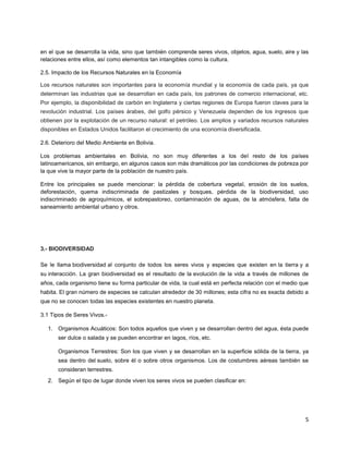5
en el que se desarrolla la vida, sino que también comprende seres vivos, objetos, agua, suelo, aire y las
relaciones entre ellos, así como elementos tan intangibles como la cultura.
2.5. Impacto de los Recursos Naturales en la Economía
Los recursos naturales son importantes para la economía mundial y la economía de cada país, ya que
determinan las industrias que se desarrollan en cada país, los patrones de comercio internacional, etc.
Por ejemplo, la disponibilidad de carbón en Inglaterra y ciertas regiones de Europa fueron claves para la
revolución industrial. Los países árabes, del golfo pérsico y Venezuela dependen de los ingresos que
obtienen por la explotación de un recurso natural: el petróleo. Los amplios y variados recursos naturales
disponibles en Estados Unidos facilitaron el crecimiento de una economía diversificada.
2.6. Deterioro del Medio Ambiente en Bolivia.
Los problemas ambientales en Bolivia, no son muy diferentes a los del resto de los países
latinoamericanos, sin embargo, en algunos casos son más dramáticos por las condiciones de pobreza por
la que vive la mayor parte de la población de nuestro país.
Entre los principales se puede mencionar: la pérdida de cobertura vegetal, erosión de los suelos,
deforestación, quema indiscriminada de pastizales y bosques, pérdida de la biodiversidad, uso
indiscriminado de agroquímicos, el sobrepastoreo, contaminación de aguas, de la atmósfera, falta de
saneamiento ambiental urbano y otros.
3.- BIODIVERSIDAD
Se le llama biodiversidad al conjunto de todos los seres vivos y especies que existen en la tierra y a
su interacción. La gran biodiversidad es el resultado de la evolución de la vida a través de millones de
años, cada organismo tiene su forma particular de vida, la cual está en perfecta relación con el medio que
habita. El gran número de especies se calculan alrededor de 30 millones; esta cifra no es exacta debido a
que no se conocen todas las especies existentes en nuestro planeta.
3.1 Tipos de Seres Vivos.-
1. Organismos Acuáticos: Son todos aquellos que viven y se desarrollan dentro del agua, ésta puede
ser dulce o salada y se pueden encontrar en lagos, ríos, etc.
Organismos Terrestres: Son los que viven y se desarrollan en la superficie sólida de la tierra, ya
sea dentro del suelo, sobre él o sobre otros organismos. Los de costumbres aéreas también se
consideran terrestres.
2. Según el tipo de lugar donde viven los seres vivos se pueden clasificar en:
 