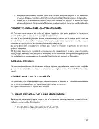 50
Las plantas de concreto u hormigón deben estar ubicadas en lugares alejados de las poblaciones
y cuerpos de agua, preferiblemente en el mismo lugar que la planta de producción de agregados.
Deben ser lo suficientemente amplias como para emplazar los equipos, el acopio de áridos,
almacén de cemento, herramientas y lubricantes, emplazamiento de elementos prefabricados, etc.
TRANSPORTE Y COLOCACIÓN DE LA CARPETA DE HORMIGÓN
El Contratista debe mantener su equipo en buenas condiciones para evitar accidentes o derrames de
mezcla de hormigón en áreas que no correspondan a la carretera.
En caso de accidentes, el Contratista actuara inmediatamente de manera que el material vertido pueda ser
levantado para no afectar la flora ni la fauna, todo derrame accidental de mezcla será removido, así como
cualquier escombro producto de una mala preparación o manipulación.
La planta debe estar adecuadamente ventilada para reducir la inhalación de partículas de cemento de
parte de los obreros.
El Contratista debe asumir medidas de protección para los trabajadores de la planta proporcionándoles
ropa y equipo de trabajo adecuado para el desempeño de sus actividades, debe promover la participación
de los trabajadores en los programas de capacitación ambiental que ejecutara la Supervisión.
DISPOSICIÓN DE RESIDUOS
Se debe mantener el orden y la limpieza en la planta, disponer adecuadamente los escombros y residuos
generados, las bolsas de cemento que se originen serán recogidas para su disposición final (reciclado y
venta).
CONSTRUCCIÓN DE FOSAS DE SEDIMENTACIÓN
Se construirán fosas de sedimentación para retener el material de desecho, el Contratista debe mantener
en funcionamiento estas fosas por lo que realizará su limpieza permanente.
La supervisión debe llevar un registro de la limpieza.
15.- MEDIDAS DE MITIGACIÓN PARA EL MEDIO SOCIO ECONÓMICO
De acuerdo a las características del proyecto vial, se implementan planes y programas socioeconómicos y
culturales como medidas de mitigación:
 PROGRAMA DE RELACIONES COMUNITARIAS (PRC)
 