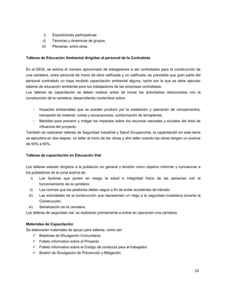 52
i) Exposiciones participativas:
ii) Técnicas y dinámicas de grupos,
iii) Plenarias, entre otras.
Talleres de Educación Ambiental dirigidas al personal de la Contratista
En el EEIA, se estima el número aproximado de trabajadores a ser contratados para la construcción de
una carretera, entre personal de mano de obra calificada y no calificada, es previsible que gran parte del
personal contratado no haya recibido capacitación ambiental alguna, razón por la que se debe ejecutar
talleres de educación ambiental para los trabajadores de las empresas contratistas.
Los talleres de capacitación se deben realizar antes de iniciar las actividades relacionadas con la
construcción de la carretera, desarrollando contenidos sobre:
Impactos ambientales que se pueden producir por la instalación y operación de campamentos,
transporte de material, cortes y excavaciones, conformación de terraplenes.
Medidas para prevenir y mitigar los impactos sobre los recursos naturales y sociales del área de
influencia del proyecto.
También se realizaran talleres de Seguridad Industrial y Salud Ocupacional, la capacitación en este tema
se ejecutara en dos etapas: un taller al inicio de las obras y otro taller cuando las obras tengan un avance
de 50% a 60%.
Talleres de capacitación en Educación Vial
Los talleres estarán dirigidos a la población en general y tendrán como objetivo informar y concienciar a
los pobladores de la zona acerca de:
i) Los factores que ponen en riesgo la salud e integridad física de las personas con el
funcionamiento de la carretera;
ii) Las normas que los peatones deben seguir a fin de evitar accidentes de tránsito:
iii) Las actividades de la construcción que representan un riego a la seguridad ciudadana durante la
Construcción.
iv) Señalización en la carretera.
Los talleres de seguridad vial, se realizaran previamente a entrar en operación una carretera.
Materiales de Capacitación
Se elaboraran materiales de apoyo para talleres, como ser:
 Boletines de Divulgación Comunitaria
 Folleto informativo sobre el Proyecto
 Folleto informativo sobre el Código de conducta para el trabajador
 Boletín de Divulgación de Prevención y Mitigación.
 